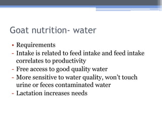Goat nutrition- water
• Requirements
- Intake is related to feed intake and feed intake
  correlates to productivity
- Free access to good quality water
- More sensitive to water quality, won’t touch
  urine or feces contaminated water
- Lactation increases needs
 