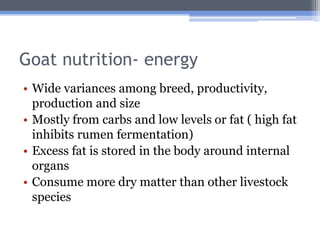 Goat nutrition- energy
• Wide variances among breed, productivity,
  production and size
• Mostly from carbs and low levels or fat ( high fat
  inhibits rumen fermentation)
• Excess fat is stored in the body around internal
  organs
• Consume more dry matter than other livestock
  species
 