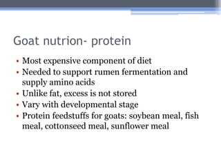 Goat nutrion- protein
• Most expensive component of diet
• Needed to support rumen fermentation and
  supply amino acids
• Unlike fat, excess is not stored
• Vary with developmental stage
• Protein feedstuffs for goats: soybean meal, fish
  meal, cottonseed meal, sunflower meal
 