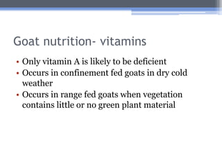 Goat nutrition- vitamins
• Only vitamin A is likely to be deficient
• Occurs in confinement fed goats in dry cold
  weather
• Occurs in range fed goats when vegetation
  contains little or no green plant material
 