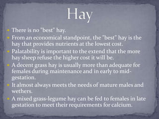  There is no "best" hay.
 From an economical standpoint, the "best" hay is the
    hay that provides nutrients at the lowest cost.
   Palatability is important to the extend that the more
    hay sheep refuse the higher cost it will be.
   A decent grass hay is usually more than adequate for
    females during maintenance and in early to mid-
    gestation.
   It almost always meets the needs of mature males and
    wethers.
   A mixed grass-legume hay can be fed to females in late
    gestation to meet their requirements for calcium.
 