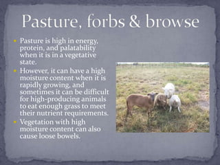  Pasture is high in energy,
  protein, and palatability
  when it is in a vegetative
  state.
 However, it can have a high
  moisture content when it is
  rapidly growing, and
  sometimes it can be difficult
  for high-producing animals
  to eat enough grass to meet
  their nutrient requirements.
 Vegetation with high
  moisture content can also
  cause loose bowels.
 