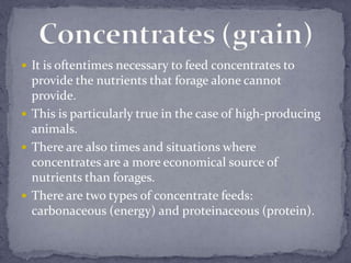  It is oftentimes necessary to feed concentrates to
  provide the nutrients that forage alone cannot
  provide.
 This is particularly true in the case of high-producing
  animals.
 There are also times and situations where
  concentrates are a more economical source of
  nutrients than forages.
 There are two types of concentrate feeds:
  carbonaceous (energy) and proteinaceous (protein).
 