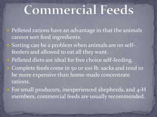  Pelleted rations have an advantage in that the animals
    cannot sort feed ingredients.
   Sorting can be a problem when animals are on self-
    feeders and allowed to eat all they want.
   Pelleted diets are ideal for free choice self-feeding.
   Complete feeds come in 50 or 100 lb. sacks and tend to
    be more expensive than home-made concentrate
    rations.
   For small producers, inexperienced shepherds, and 4-H
    members, commercial feeds are usually recommended.
 