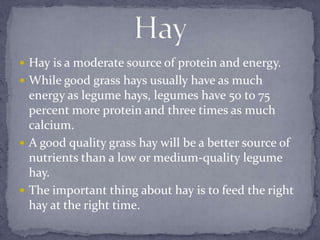  Hay is a moderate source of protein and energy.
 While good grass hays usually have as much
  energy as legume hays, legumes have 50 to 75
  percent more protein and three times as much
  calcium.
 A good quality grass hay will be a better source of
  nutrients than a low or medium-quality legume
  hay.
 The important thing about hay is to feed the right
  hay at the right time.
 