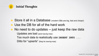 Copyright © 2017, Lima Lima Charlie, LLC. All rights
reserved.
◉ Store it all in a Database (modern DBs are big, fast and cheap!)
◉ Use the DB for all of the hard work
◉ No need to do updates -- just keep the raw data
Updates are bad (and row-by-row)
Too much data to realistically use INSERT INTO ...
Ditto for “upserts” (they’re row-by-row)
Initial Thoughts
 