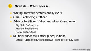 Copyright © 2017, Lima Lima Charlie, LLC. All rights
reserved.
About Me -- Rob Grzywinski
◉ Writing software professionally >20y
◉ Chief Technology Officer
◉ Advisor to Silicon Valley and other Companies
Big Data & Analytics
Artificial Intelligence
Data-Centric Apps
◉ Multiple successful startup acquisitions
Latest: Aggregate Knowledge (AdTech) for >$100M (USD)
 