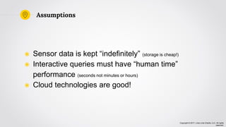 Copyright © 2017, Lima Lima Charlie, LLC. All rights
reserved.
Assumptions
◉ Sensor data is kept “indefinitely” (storage is cheap!)
◉ Interactive queries must have “human time”
performance (seconds not minutes or hours)
◉ Cloud technologies are good!
 