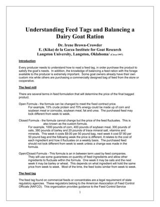 ADDITIONAL READING MATERIAL-2011 LAMBING AND KIDDING SCHOOL




     Understanding Feed Tags and Balancing a
               Dairy Goat Ration
                            Dr. Irene Brown-Crowder
                 E. (Kika) de la Garza Institute for Goat Research
                Langston University, Langston, Oklahoma/ (Circa 1997)
Introduction

Every producer needs to understand how to read a feed tag, in order purchase the product to
satisfy the goat’s needs. In addition, the knowledge of balancing a feed ration with the forage
available to the producer is extremely important. Some goat owners already have their own
custom mix while others are purchasing a commercially designed bag of feed from the store or
cooperative.

The feed mill

There are several terms in feed formulation that will determine the price of the final bagged
product.

Open Formula - the formula can be changed to meet the fixed contract price.
      For example, 15% crude protein and 70% energy could be made up of corn and
      soybean meal or corncobs, soybean meal, fat and urea. The purchased feed may
      look different from week to week.

Closed Formula - the formula cannot change but the price of the feed fluctuates. This is
                   also known as the custom formula.
       For example, 1000 pounds of corn, 400 pounds of soybean meal, 300 pounds of
       oats, 380 pounds of barley and 20 pounds of trace mineral salt, vitamins and
       minerals. This week it costs $9.00 per 50 pound bag, next week it cost $7.80 per
       50 pound bag and the following week the price is different. It relates to the cost of
       each ingredient and how it fluctuates on a weekly basis. The purchased feed
       should not look different from week to week unless a change was made in the
       formula.

Open/Closed Formula - This formula is an in between term used by feed companies.
      They will use some guarantees on quantity of feed ingredients and allow other
      ingredients to fluctuate within the formula. One week it may be oats and the next
      week it may be barley or wheat. This depends on what ingredient will hold the same
      price from week to week. Most of the time, the feed looks similar from week to week.

The feed tag

The feed tag found on commercial feeds or concentrates are a legal requirement of state
regulatory agencies. These regulators belong to the American Association of Feed Control
Officials (AAFCO). This organization provides guidance to the Feed Control Service
                                                 1
 