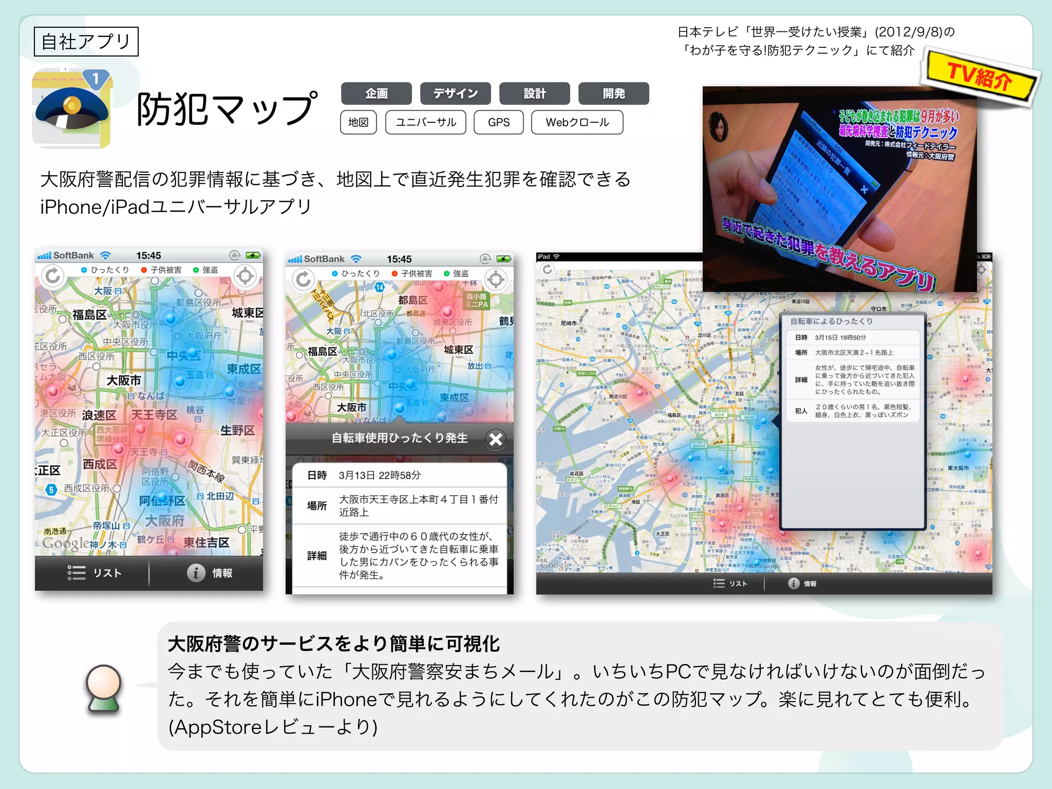 防犯マップ
自社アプリ
大阪府警配信の犯罪情報に基づき、地図上で直近発生犯罪を確認できる
iPhone/iPadユニバーサルアプリ
大阪府警のサービスをより簡単に可視化
今までも使っていた「大阪府警察安まちメール」。いちいちPCで見なければいけないのが面倒だっ
た。それを簡単にiPhoneで見れるようにしてくれたのがこの防犯マップ。楽に見れてとても便利。
(AppStoreレビューより)
日本テレビ「世界一受けたい授業」(2012/9/8)の
「わが子を守る!防犯テクニック」にて紹介
TV紹介
デザイン 設計 開発企画
地図 GPSユニバーサル Webクロール
 