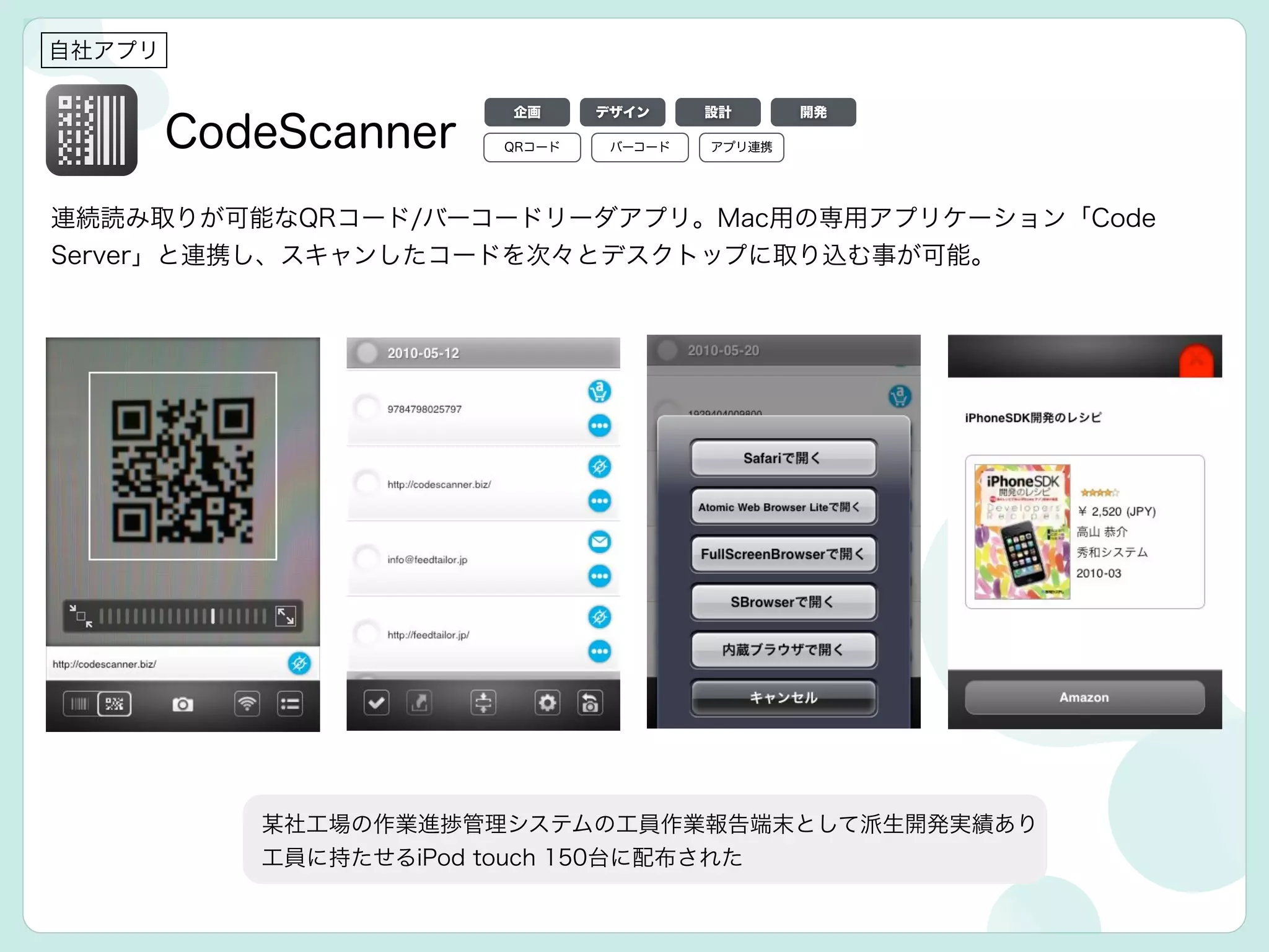 CodeScanner
自社アプリ
連続読み取りが可能なQRコード/バーコードリーダアプリ。Mac用の専用アプリケーション「Code
Server」と連携し、スキャンしたコードを次々とデスクトップに取り込む事が可能。
某社工場の作業進捗管理システムの工員作業報告端末として派生開発実績あり
工員に持たせるiPod touch 150台に配布された
デザイン 設計 開発企画
QRコード アプリ連携バーコード
 
