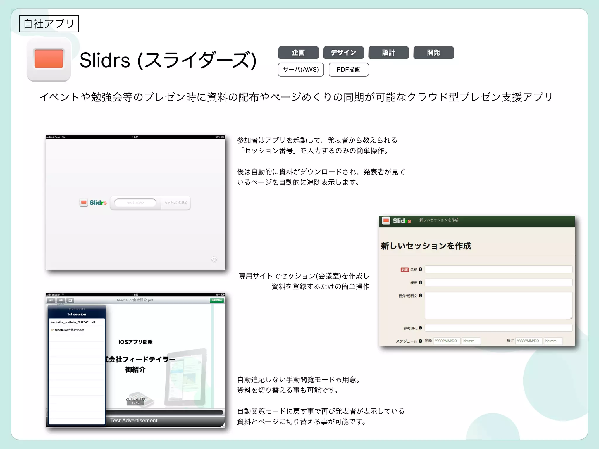Slidrs (スライダーズ)
参加者はアプリを起動して、発表者から教えられる
「セッション番号」を入力するのみの簡単操作。
!
後は自動的に資料がダウンロードされ、発表者が見て
いるページを自動的に追随表示します。
自社アプリ
イベントや勉強会等のプレゼン時に資料の配布やページめくりの同期が可能なクラウド型プレゼン支援アプリ
自動追尾しない手動閲覧モードも用意。
資料を切り替える事も可能です。
!
自動閲覧モードに戻す事で再び発表者が表示している
資料とページに切り替える事が可能です。
専用サイトでセッション(会議室)を作成し
資料を登録するだけの簡単操作
サーバ(AWS) PDF描画
デザイン 設計 開発企画
 