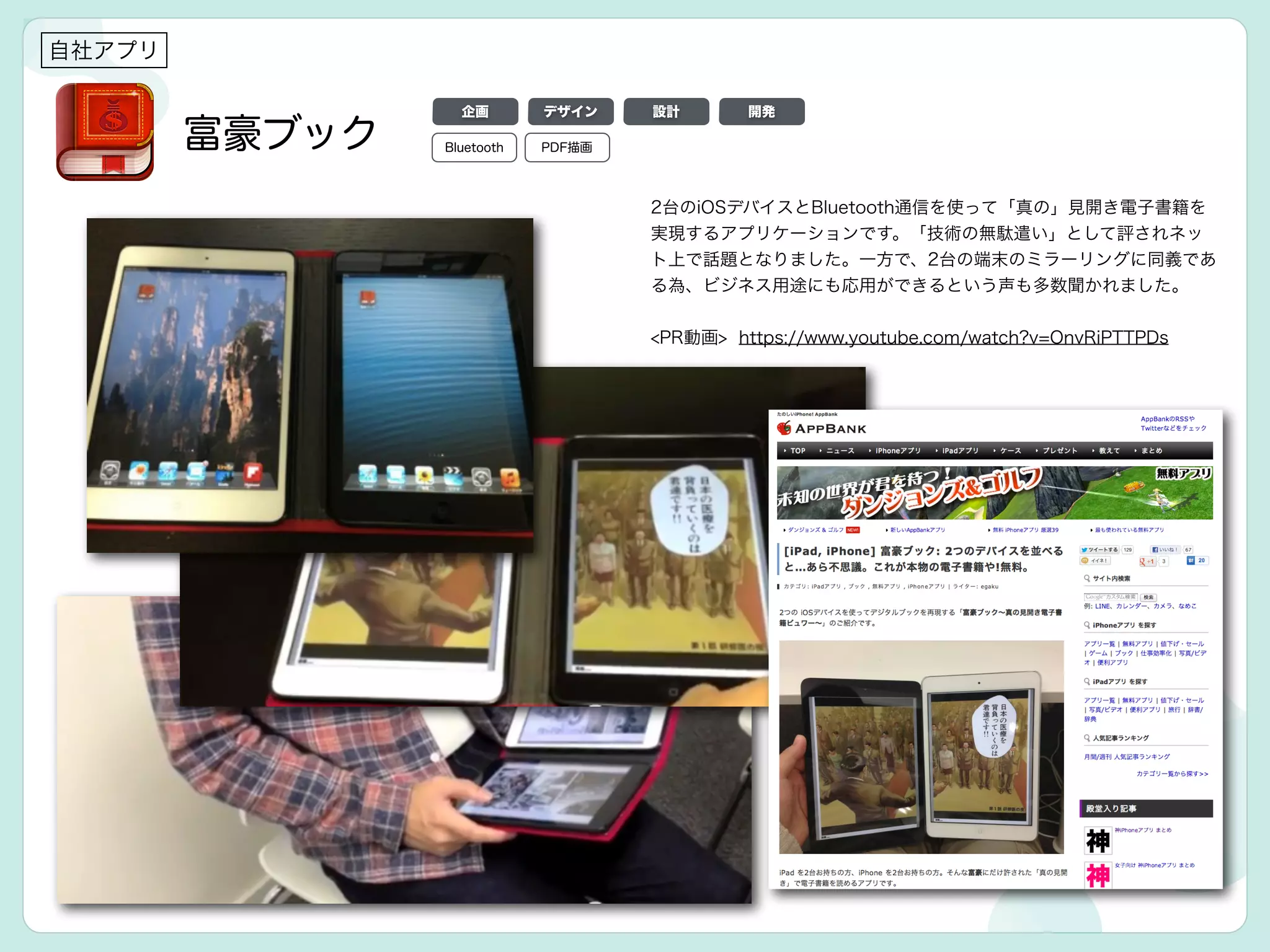 自社アプリ
富豪ブック
2台のiOSデバイスとBluetooth通信を使って「真の」見開き電子書籍を
実現するアプリケーションです。「技術の無駄遣い」として評されネッ
ト上で話題となりました。一方で、2台の端末のミラーリングに同義であ
る為、ビジネス用途にも応用ができるという声も多数聞かれました。
!
<PR動画> https://www.youtube.com/watch?v=OnvRiPTTPDs
デザイン 設計 開発
Bluetooth PDF描画
企画
 