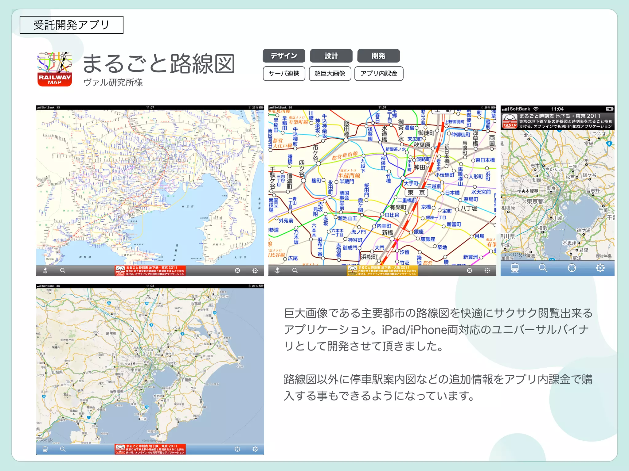 まるごと路線図
受託開発アプリ
巨大画像である主要都市の路線図を快適にサクサク閲覧出来る
アプリケーション。iPad/iPhone両対応のユニバーサルバイナ
リとして開発させて頂きました。
!
路線図以外に停車駅案内図などの追加情報をアプリ内課金で購
入する事もできるようになっています。
デザイン 設計 開発
ヴァル研究所様
サーバ連携 超巨大画像 アプリ内課金
 