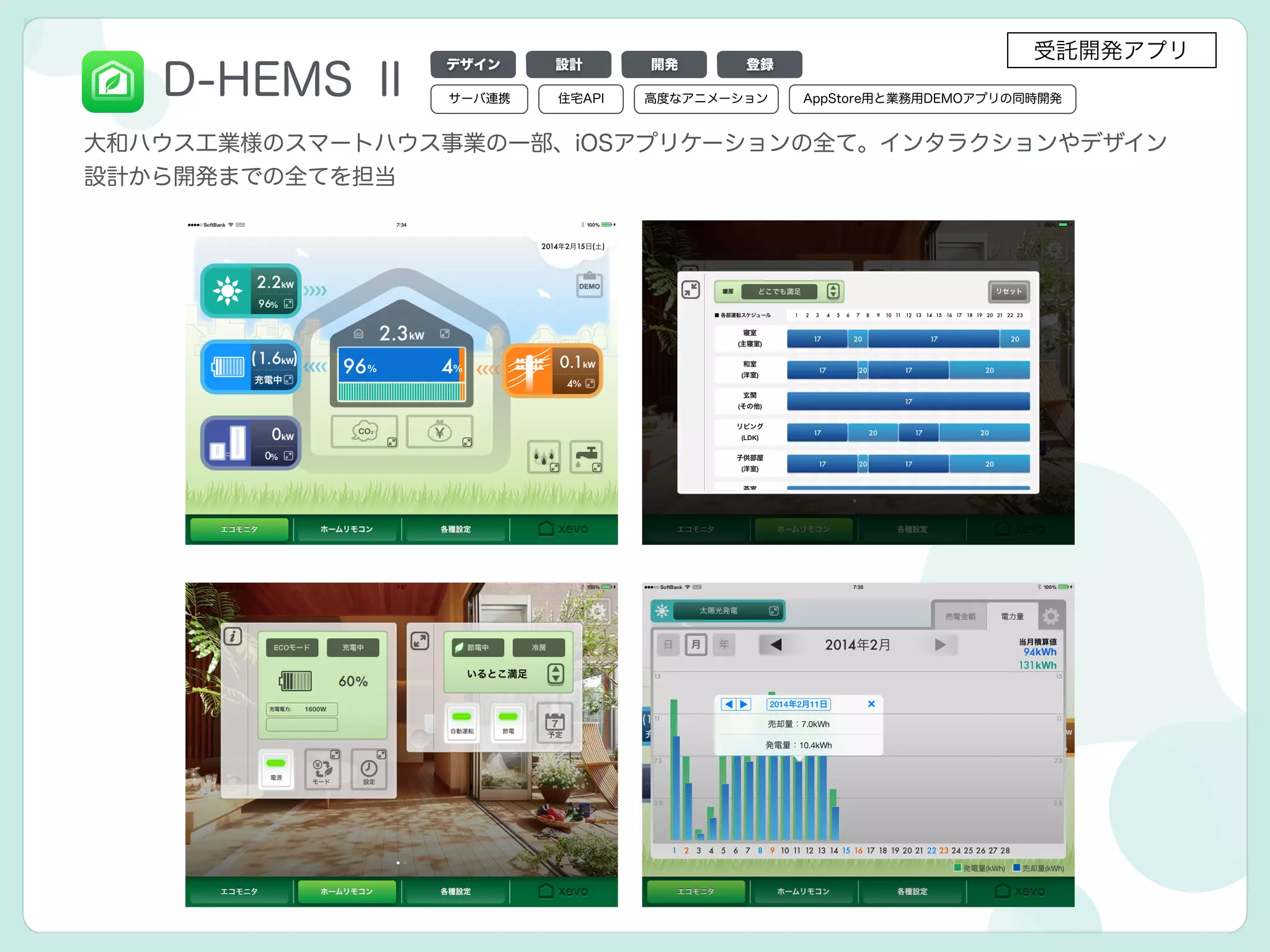D-HEMS Ⅱ
大和ハウス工業様のスマートハウス事業の一部、iOSアプリケーションの全て。インタラクションやデザイン
設計から開発までの全てを担当
デザイン 設計 開発 登録
サーバ連携 高度なアニメーション住宅API AppStore用と業務用DEMOアプリの同時開発
受託開発アプリ
 