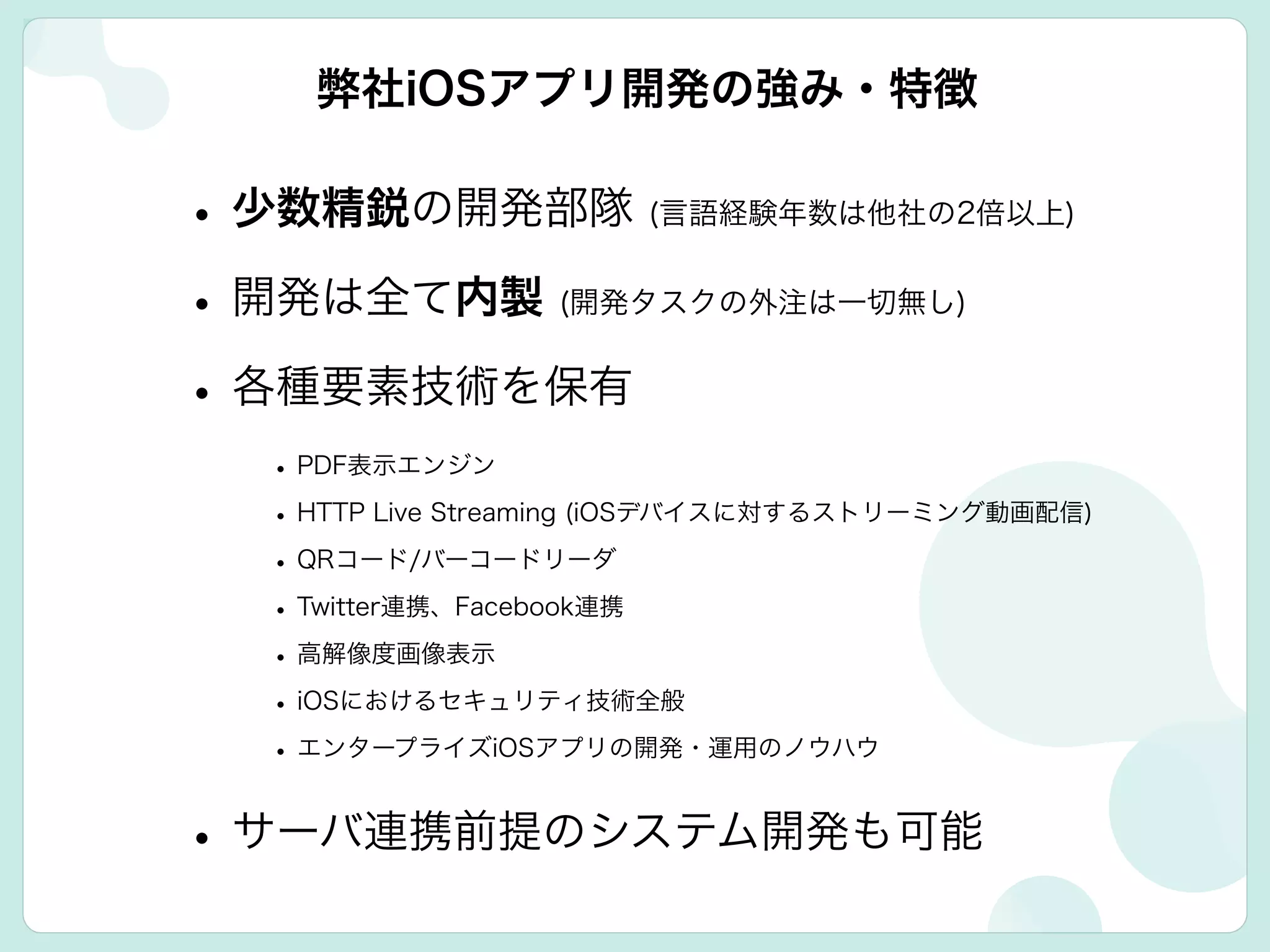 •少数精鋭の開発部隊 (言語経験年数は他社の2倍以上)
•開発は全て内製 (開発タスクの外注は一切無し)
•各種要素技術を保有
•PDF表示エンジン
•HTTP Live Streaming (iOSデバイスに対するストリーミング動画配信)
•QRコード/バーコードリーダ
•Twitter連携、Facebook連携
•高解像度画像表示
•iOSにおけるセキュリティ技術全般
•エンタープライズiOSアプリの開発・運用のノウハウ
•サーバ連携前提のシステム開発も可能
弊社iOSアプリ開発の強み・特徴
 
