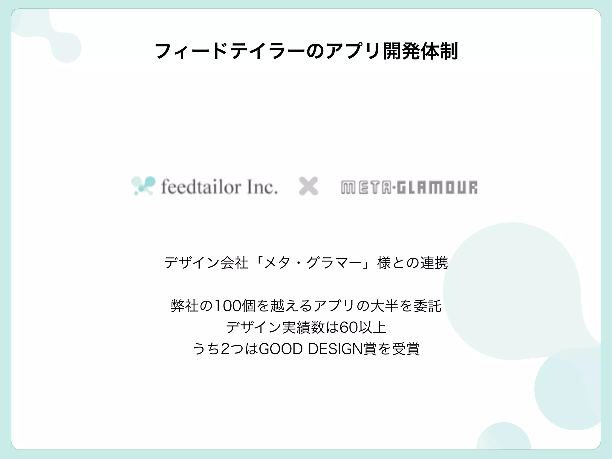 フィードテイラーのアプリ開発体制
デザイン会社「メタ・グラマー」様との連携
!
弊社の100個を越えるアプリの大半を委託
デザイン実績数は60以上
うち2つはGOOD DESIGN賞を受賞
 