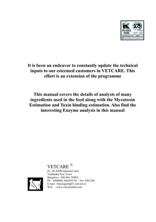 It is been an endeavor to constantly update the technical
  inputs to our esteemed customers in VETCARE. This
         effort is an extension of the programme


  This manual covers the details of analysis of many
ingredients used in the feed along with the Mycotoxin
Estimation and Toxin binding estimation. Also find the
     interesting Enzyme analysis in this manual




                            
          VETCARE
          IS - 40, KHB Industrial Area
          Yelahanka New Town
          Bangalore - 560 064, INDIA
          Ph. : 8460060, 8462055/56 Fax: 8461240
          E-mail : btan@giasbg01.vsnl.net.in
          Web : www.vetcareindia.com
 