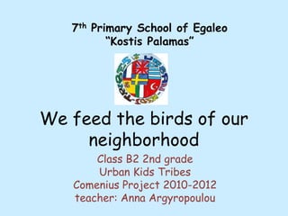 7th Primary School of Egaleo “Kostis Palamas” We feed the birds of our neighborhood Class B2 2nd grade Urban Kids Tribes Comenius Project 2010-2012 teacher: Anna Argyropoulou 