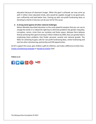 The Akshaya Patra Foundation © 2017
education because of classroom hunger. When this goal is achieved, we may come up
with 5 million more educated minds, who would be capable enough to do good work,
earn sufficiently and lead better lives. Coming up with non-profit fundraising ideas or
donating to charity is how you can do your bit for this cause.
3. A strong stand against all other national challenges
Nelson Mandela described education as the most powerful weapon that you can use to
change the world. It is indeed the right key to eliminate problems like gender inequality,
corruption, racism, crime from our societies and foster peace. Akshaya Patra believes
that by achieving their goal of serving 5 million children by 2020, they can greatly help in
eradicating these problems that hinder personal, societal and national growth. The
NGO, for achieving its goal, calls for non-profit fundraising ideas, online fundraising and
also has other volunteering, partnership and CSR opportunities.
So let’s support this cause, give children a gift of a lifetime, and make a difference to their lives.
Create a fundraising campaign or donate to charity now!
Follow us on
 