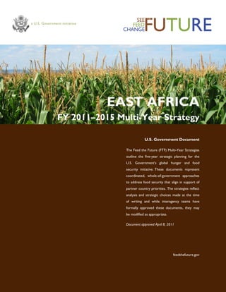 EAST AFRICA
FY 2011–2015 Multi-Year Strategy
U.S. Government Document
The Feed the Future (FTF) Multi-Year Strategies
outline the five-year strategic planning for the
U.S. Government’s global hunger and food
security initiative. These documents represent
coordinated, whole-of-government approaches
to address food security that align in support of
partner country priorities. The strategies reflect
analysis and strategic choices made at the time
of writing and while interagency teams have
formally approved these documents, they may
be modified as appropriate.
Document approved April 8, 2011
feedthefuture.gov
 