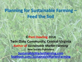 Planning for Sustainable Farming –
Feed the Soil
©Pam Dawling 2014
Twin Oaks Community, Central Virginia
Author of Sustainable Market Farming
New Society Publishers
SustainableMarketFarming.com
facebook.com/SustainableMarketFarming
 