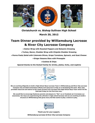 Christchurch vs. Bishop Sullivan High School
                                        March 20, 2012

Team Dinner provided by Williamsburg Lacrosse
       & River City Lacrosse Company
                  Italian Wrap with Roasted Peppers and Balsamic Dressing

                Turkey, Bacon, Cheddar Wrap with Chipotle Cheddar Dressing

  Penne Pasta Salad with Calamata Olives, Grape Tomatoes, Spinach, and Goat Cheese

                                Ginger Sesame Slaw with Pineapple

                                            Cookies & Chips

         Special thanks to the Horbal Family for drinks, plates, forks, and napkins




We are working diligently to build a High School Boys Lacrosse Team in Williamsburg and River City Lacrosse
   Company has provided tremendous efforts and resources to help us in developing this team. RCLC also
provided resources and advice to the newly formed York Lacrosse Club High School Boys Team which hit the
                                    field last Friday for the first time ever.

   We would like to encourage Seahorse parents and players to “like” us on Facebook as it increases our
  awareness. Our boys are experiencing the ultimate in high school lacrosse and we are working to build a
            structure in Williamsburg that gives every kid that wants to play a chance to play.




                                      Thank you for your support,

                       Williamsburg Lacrosse & River City Lacrosse Company
 