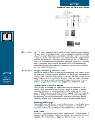 The FTR™
drive is engineered specifically for controlling feed-to-register applications
that use a sensor to detect a preprinted mark or mark pattern and index the web a
settable feed length. Control software embedded within the the drive eliminates the
need for an external control rack. When used in conjunction with a programmable
controller, the drive forms a powerful automation work cell that can either stand
alone or be easily integrated with other Unico automation cells to build a complete
control system for a web-processing line. Embedded control reduces system
complexity while taking full advantage of the exceptional performance, flexibility,
and ease of use of Unico drives.
Single-Stroking Profile Mode
In this mode, the feeder follows an internally simulated profile using the feed initiate
and cut engage inputs to control the feed cycle. The feeder starts the feed when
the feed initiate input is set. When the feed is complete, the feed complete output
is set. The press can then be cycled to clear feed initiate and set the cut engage
bit. When cut engage is set, the feed complete output is cleared. As the shear
continues to cycle, the feed initiate input is again set to start another feed.
Synchronous Profile Mode
In synchronous profile mode, the feeder is electronically line-shafted to the
press. It follows an external reference signal, typically an encoder or resolver
mounted on the press. By taking advantage of the full feed angle, this mode
results in higher production rates while minimizing slippage. The feeder responds
quickly to changes in line speed, allowing the line to accelerate rapidly without
risk of jamming. The feeder never operates faster than is necessary, thereby
minimizing violence in the loop between the feeder and web delivery section.
Trapezoidal Mode
Trapezoidal feeding with S-curve smoothes the command by rounding the sharp
corners of the velocity profile. While most feeders operate in a profiling mode,
trapezoidal mode can be used if a press-mounted encoder is not available.
Jog Feed
Jog feed is a manual function useful during set-up that jogs the feeder forward or
reverse one part length. When the length is reached, the drive stops and remains
in position. The drive can also be jogged any distance forward or reverse.
Smart Feed-to-Register Drive
Overview
Features
FTR™
FTR™
Smart
Feed-to-
Register
Drive
 