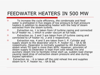 FEEDWATER HEATERS IN 500 MW
 To increase the cycle efficiency, the condensate
and feed water is preheated in stages of low pressure
& high pressure heaters .
 Extraction no. 1 is taken from LP turbine casing
and connected to LP heater no. 1 which is under
vaccum at full load.
 Extraction no. 2 and 3 are taken from LP turbine
casing and connected to LP heater no. 2 and 3
respectively.
 Extraction nos. 4 and 5 are taken from I. P.
Cylinder and supply steam to the deaerator and H. P.
heater no. : 5A & 5B respectively.
 Extraction no. : 6 is taken off the cold reheat line and
supplies steam to H. P. heater no. : 6A & 6B.
 