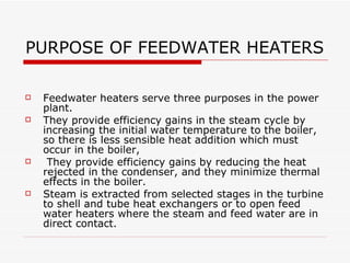 PURPOSE OF FEEDWATER HEATERS
 Feedwater heaters serve three purposes in the
power plant.
 They provide efficiency gains in the steam cycle by
increasing the initial water temperature to the boiler, so
there is less sensible heat addition which must occur in
the boiler,
 They provide efficiency gains by reducing the heat
rejected in the condenser, and they minimize thermal
effects in the boiler.
 Steam is extracted from selected stages in the turbine to
shell and tube heat exchangers or to open feed water
heaters where the steam and feed water are in direct
contact.
 