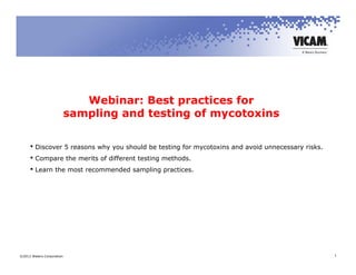 Webinar: Best practices for
                           sampling and testing of mycotoxins

      Discover 5 reasons why you should be testing for mycotoxins and avoid unnecessary risks.
      Compare the merits of different testing methods.
      Learn the most recommended sampling practices.




©2012 Waters Corporation                                                                          1
 