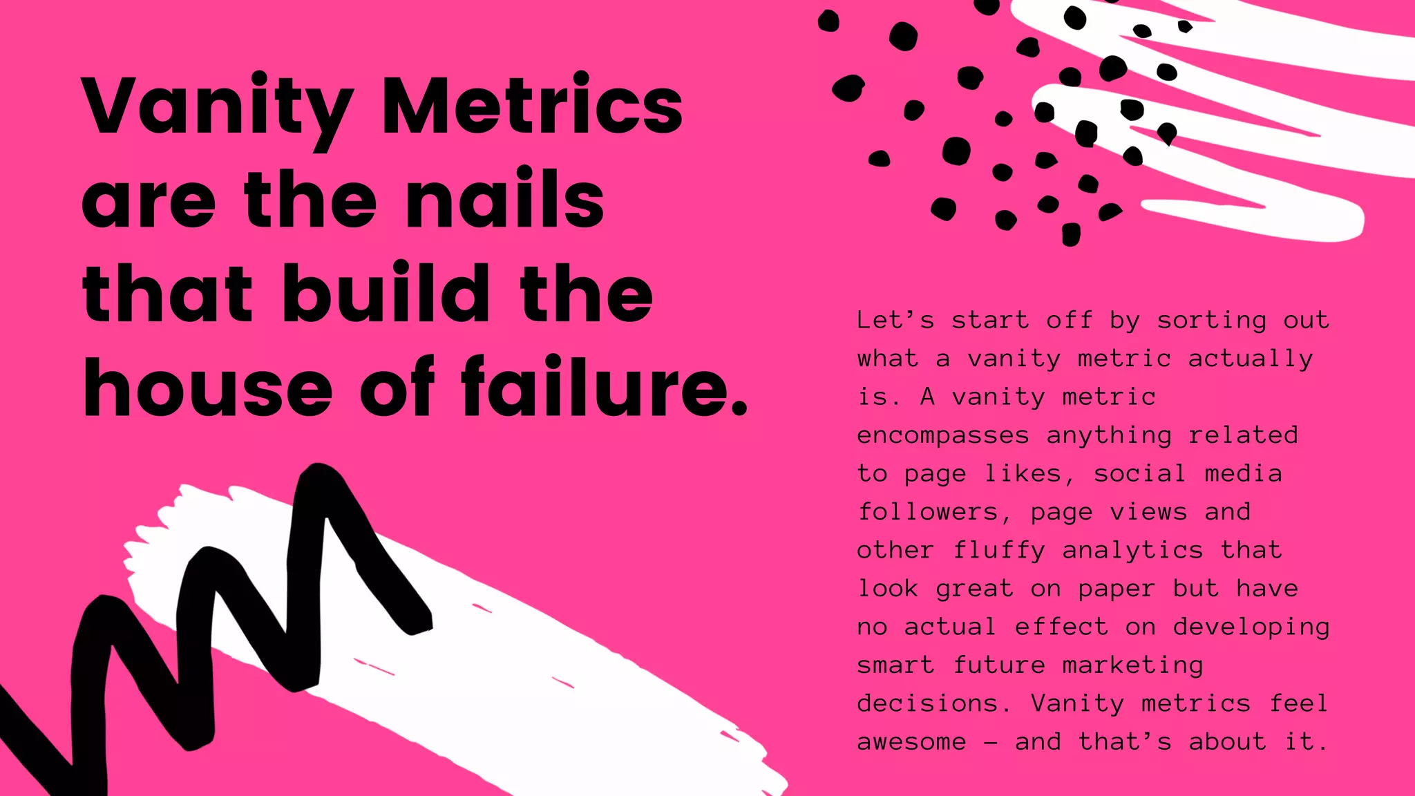Vanity Metrics
are the nails
that build the
house of failure.
Let’s start off by sorting out
what a vanity metric actually
is. A vanity metric
encompasses anything related
to page likes, social media
followers, page views and
other fluffy analytics that
look great on paper but have
no actual effect on developing
smart future marketing
decisions. Vanity metrics feel
awesome – and that’s about it.
 