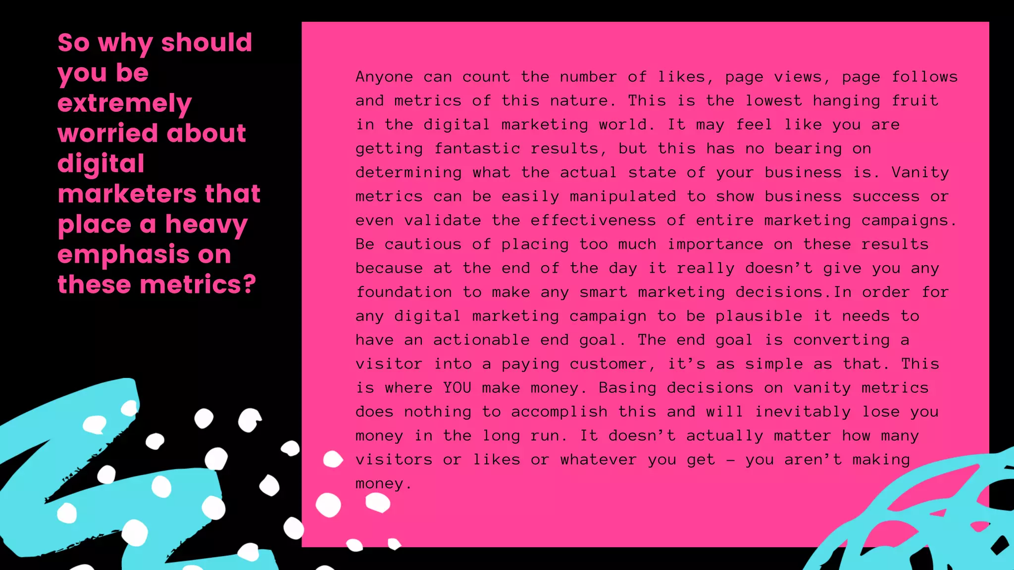Anyone can count the number of likes, page views, page follows
and metrics of this nature. This is the lowest hanging fruit
in the digital marketing world. It may feel like you are
getting fantastic results, but this has no bearing on
determining what the actual state of your business is. Vanity
metrics can be easily manipulated to show business success or
even validate the effectiveness of entire marketing campaigns.
Be cautious of placing too much importance on these results
because at the end of the day it really doesn’t give you any
foundation to make any smart marketing decisions.In order for
any digital marketing campaign to be plausible it needs to
have an actionable end goal. The end goal is converting a
visitor into a paying customer, it’s as simple as that. This
is where YOU make money. Basing decisions on vanity metrics
does nothing to accomplish this and will inevitably lose you
money in the long run. It doesn’t actually matter how many
visitors or likes or whatever you get – you aren’t making
money.
So why should
you be
extremely
worried about
digital
marketers that
place a heavy
emphasis on
these metrics?
 