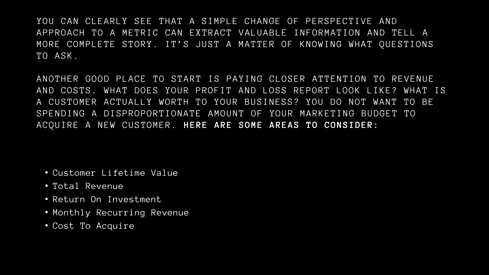 YOU CAN CLEARLY SEE THAT A SIMPLE CHANGE OF PERSPECTIVE AND
APPROACH TO A METRIC CAN EXTRACT VALUABLE INFORMATION AND TELL A
MORE COMPLETE STORY. IT’S JUST A MATTER OF KNOWING WHAT QUESTIONS
TO ASK.
ANOTHER GOOD PLACE TO START IS PAYING CLOSER ATTENTION TO REVENUE
AND COSTS. WHAT DOES YOUR PROFIT AND LOSS REPORT LOOK LIKE? WHAT IS
A CUSTOMER ACTUALLY WORTH TO YOUR BUSINESS? YOU DO NOT WANT TO BE
SPENDING A DISPROPORTIONATE AMOUNT OF YOUR MARKETING BUDGET TO
ACQUIRE A NEW CUSTOMER. HERE ARE SOME AREAS TO CONSIDER:
• Customer Lifetime Value
• Total Revenue
• Return On Investment
• Monthly Recurring Revenue
• Cost To Acquire
 