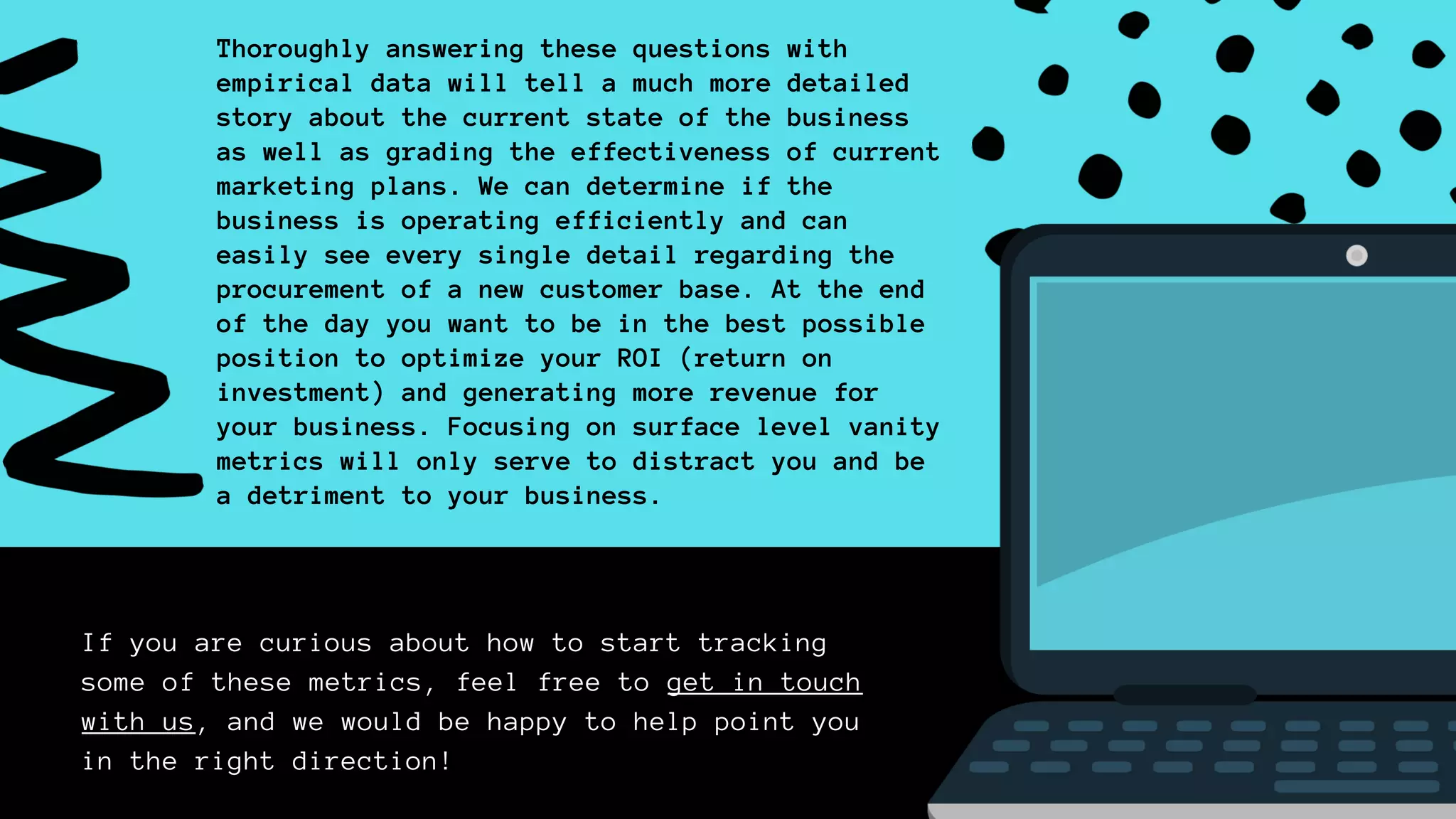 If you are curious about how to start tracking
some of these metrics, feel free to get in touch
with us, and we would be happy to help point you
in the right direction!
Thoroughly answering these questions with
empirical data will tell a much more detailed
story about the current state of the business
as well as grading the effectiveness of current
marketing plans. We can determine if the
business is operating efficiently and can
easily see every single detail regarding the
procurement of a new customer base. At the end
of the day you want to be in the best possible
position to optimize your ROI (return on
investment) and generating more revenue for
your business. Focusing on surface level vanity
metrics will only serve to distract you and be
a detriment to your business.
 