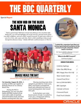 "Need aquick break?Well here'sOracleSantaMonica'sfirst newsletter ever.
Within this, you will find highlightsand recapsfrom Q1, personal storiesabout
your BDC neighbors, and even aBDC curated crossword. So grab somecoffeeor a
can of LaCroix, takeapawsand relax. Here'salittlesomething to help you get
through theafternoon slump." -Buddy (SM hub'sunofficial mascot c/o WesP.)
THENEWHUBONTHEBLOCK
SANTAMONICA
VOLUME 1 ISSUE 1 OCTOBER 13, 2016 SANTA MONICA, CA
THEBDCQUARTERLYA QUARTERLY NEWSLETTER WRITTEN BY BDCS FOR BDCS
Special Repor t
CelebritySightings
Labor DayBBQ Recap
BDC HappyHour KickOff
Water GardenOpens
CannedFoodDrive
Introof SM HubBDCs
BDC Spotlight
Calendar of Events
CrosswordPuzzle
FoodTruckSchedule
On Saturday August 20, 2016, A
roundup of BDCsgot together at
Redondo Beach for no ordinary
Beach Day.
Putting thePhil in
Philanthropy, our very own Phil
Dahlin (BI BDC) kicked off the
event with atableof tastefully
selected breakfast foodsand fresh
bucketsawaiting their dirty fate.
Wearing matching team shirts
and glovesprovided by UncleLarry,
BDCsand friendsscavenged the
beach and collected every pieceof
ocean harming plastic that crossed
their path.
In thebucketsweresome
bizarrepiecesof trash: A crushed La
Croix can, areceipt from Subway,
and aSalesforceCRM tool.
ORACLEHEALSTHEBAYPict ure ? Tamara Lowensohn (BI Regional Manager)
Volunt eer BDCs Enhance Ocean Ecosyst em; Get Mat ching Shirt s
"I ask ed the or gan i zer how they ar e
doi n g r epor ti n g an d an al yti cs on the
am oun t of tr ash col l ected. I thi n k I
n eed a vacati on ."
-Alex Nguyen (BI BDC), reflecting on his beach
cleaning experience.
"W hat i s the BDC Coun ci l ?"
continue to page 2
2
2
3
4
5
6
7
7
8
8
INSIDE TH ISISSUE:
By AMY CUN
 