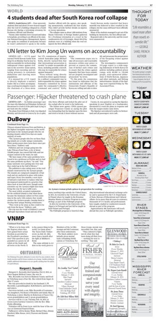 The Vicksburg Post	 Monday, February 17, 2014	 A7
GENEVA (AP) — An Italian passenger says
the man who hijacked an Ethiopian Airlines jet
threatened to crash it if the pilot kept trying to
get back into the cockpit.
The plane from Ethiopia to Italy was hijacked
Monday and diverted to Geneva by its co-pilot,
who Swiss officials said locked the pilot out of
the cockpit after he went to the bathroom.
The Italian news agency ANSA quoted pas-
senger Francesco Cuomo as saying the pilot
was demanding that the hijacker open the door
and tried to break it down without success.
Cuomo, 25, was quoted as saying the hijacker,
speaking in poor English on a loudspeaker,
threatened to crash the plane in response and
then the oxygen masks came down.
The hijacker surrendered to police in Switzer-
land and all passengers were safe.
THOUGHT
FOR
TODAY
“Liferesemblesa
novelmoreoften
thannovelsre-
semblelife.”
— George
Sand, French
author
TheVicksburg Post prints obituaries in news form for area residents, their
familymembersandforformerresidentsatnocharge.Familieswishingto
publish additional information or to use specific wording have the option
ofapaidobituary.
Margaret L. Reynolds
Margaret L. Reynolds died Saturday, Feb.15, 2014, at
River Region Medical Center. She was 78.
Mrs. Reynolds was born in Madison County and lived
in Vicksburg most of her life. She retired from Super Jr.
after 17 years.
She was preceded in death by her husband, G.W.
Reynolds; a granddaughter, Kelli Roberts; and brothers
and sisters.
Survivors include a son, Mike Reynolds of Louisiana;
two daughters, Pat Rouse of Brandon and Sandy May of
Vicksburg; a sister, Martha Jo Robertson of Yazoo City;
seven grandchildren and 11 great-grandchildren.
Services will be 11 a.m. Tuesday, Feb. 18, 2014, at
Green Lawn Gardens Cemetery with the Rev. Mike
Fields officiating.
Visitation will be from 9 a.m. until the hour of the ser-
vice at Glenwood Funeral Home.
Pallbearers will be Kenny Wade, Richard May, Johnny
Botsford, Mike Rouse, Jerry Passons and Ronnie
Passons.
OBITUARIES
DuBowy
Continued from Page A1.
VNMP
Continued from Page A1.
WEATHER
Thisweatherpackageiscompiled
fromhistoricalrecordsandinfor-
mationprovidedbytheU.S.Army
CorpsofEngineers,theCityof
VicksburgandTheAssociatedPress.
TODAY
Mostlycloudywith
chanceofshowers
HIGHS69°|LOWS48°
TUESDAY
PARTLYCLOUDY
WITHWINDSATEAT9MPH
HIGHS71°|LOWS57°
WEDNESDAY
PARTLYCLOUDY
WITHWINDSATEAT5MPH
HIGHS72°|LOWS60°
Almanac
HighsandLows
High/past24hours............................71°
Low/past24hours.............................46°
Rainfall
Recorded at the
VicksburgWater Plant
Past24hours................................0.0inch
Thismonth.............................2.72inches
Total/year.................................5.4inches
Normal/month......................2.75inches
Normal/year...........................8.22inches
Sunrise/sunset
Sunsettoday......................................5:50
Sunsettomorrow...............................5:51
Sunrisetomorrow..............................6:45
RIVER
stages
MississippiRiveratVicksburg
Current:28.50|Change:NA
Flood:43feet
YazooRiveratGreenwood
Current:22.93|Change:NA
Flood:35feet
YazooRiveratYazooCity
Current:20.81|Change:NA
Flood:29feet
YazooRiveratBelzoni
Current:21.81|Change:NA
Flood:34feet
BigBlackRiveratWest
Current:10.44|Change:NA
Flood:12feet
BigBlackRiveratBovina
Current:18.45|Change:0.0
Flood:28feet
StEELEBAYOU
Land..................................................76.13
River..................................................76.05
MISSISSIPPI
RIVER
Forecast
Cairo,Ill.
Tuesday...............................................22.9
Wednesday........................................22.1
Thursday.............................................21.9
Memphis
Tuesday...............................................17.4
Wednesday........................................17.2
Thursday.............................................15.2
Greenville
Tuesday...............................................33.5
Wednesday........................................32.6
Thursday.............................................31.4
Vicksburg
Tuesday...............................................29.2
Wednesday........................................29.1
Thursday.............................................28.7
WORLD
4 students dead after South Korea roof collapse
SEOUL, South Korea (AP)— Four university
students died and about 10 were feared trapped
after the roof of a building collapsed in a South
Korean city during a welcoming ceremony for
freshmen, officials said Monday.
Twentyotherstudentswererescuedandtaken
to hospitals, according to an official at the state-
run National Emergency Management Agency
who spoke on condition of anonymity because
he wasn’t authorized to speak to the media.
Another official with the agency, also speak-
ing anonymously, confirmed the four deaths.
They didn’t provide further details on injuries
or rescue operations.
Thecollapsecameasabout1,000studentsfrom
Busan University of Foreign Studies gathered
for a freshman orientation at a resort in the
southeastern city of Gyeongju. About 450 of the
students were in a building when the roof col-
lapsed, the first official said.
South Korean media reported that heavy
snowfall was believed to have resulted in the
collapse, but the cause still hasn’t been officially
announced.
Manyofthestudentsmanagedtogetoutofthe
building by themselves, the first official said.
Repeated calls to the university and the resort
were unanswered.
Titicaca situated between Peru and Bolivia, is
the highest navigable waterway in the world
and home to the Aymara people who live on
floating islands called Uros that are made
entirely of reeds.
“The Aymara people who live on those float-
ing islands are a really unique community.
Their predecessors have been there since pre-
Inca times,” DuBowy said.
Pollution and raw sewage going into the
Lake Titicaca from Puno, a city of about
120,000 people, has caused fish kills and low
oxygen content in the water, he said.
“We have many of the same problems here.
I used to be a professor at Perdue and we had
the same problems up there,” he said. “Too
many nutrients were getting into river and
they ended up in the Gulf of Mexico.”
The pollution is also eating away at the reed
islands constructed by the Aymara people.
The islands are composed completely of bul-
rush and are anchored in place with stakes
and ropes. Every few months, a new layer
of bulrush is laid down to replace what has
decomposed underneath in a practice that
dates back at least 800 years, though some
scientists say the Aymara might have been
living this way for up to 5,000 years.
The most widely accepted explanation
for the artificial islands is that when Incas
became the dominant culture in Peru some-
time in the early 13th century, they would
enslave the Aymara people, causing them to
develop their unique floating settlements.
“They went as far away as they could to be
safe from the Incas,” DuBowy said.
The trip was the result of DuBowy’s second
Fulbright Specialists Grant and one of his
many teaching trips outside the United States.
In 2011, he traveled to the University of Lodz
in Poland where he taught in the Erasmus
Mundus Master of Science Program in ecohy-
drology as part of the Fulbright program.
In 2012, he traveled to the University of the
Algarve in Portugal and last fall he taught in
both Poland and Portugal.
The Fulbright program is America’s flag-
ship international educational exchange activ-
ity and is sponsored by the U.S. Department
of State, Bureau of Educational and Cultural
Affairs. In its more than 60 years in existence,
thousands of U.S. faculty and professionals
have taught, studied or conducted research
abroad as part of the program.
Approximately 400 Americans will teach
abroad this year as Fulbright specialists.
“What is to be done with
the Negroes when they
have gained their actual
freedom as provided in
the President’s proclama-
tion? This question is pro-
pounded as a poser, by all
rebels at the South and
all tories at the North. It
is the easiest thing in the
world. Let them alone,”
The Yazoo Daily Yankee
wrote on July 20, 1863,
more than a month after
the fight at Milliken’s
Bend.
The same attitude is evi-
dent in the work given to
Members of the 1st Mis-
sissippi and 8th Louisiana
after their enlistments.
The black soldiers were
initially given menial
tasks rebuilding fortifi-
cations at Vicksburg. For
these troops, morale was
incredibly low, Slay said.
“They enlisted to fight,
not do what they had
been doing all their lives
— working for next to
nothing,” Slay said.
submitted to The Vicksburg Post
An Aymara woman grinds quinoa in preparation for cooking.
UN letter to Kim Jong Un warns on accountability
GENEVA (AP) — A U.N. panel
warned North Korean leader Kim
Jong Un on Monday that he may be
held accountable for orchestrating
widespread crimes against civil-
ians in the secretive Asian nation,
ranging from executing and tor-
turing prisoners to systematic
abductions and starving mass
populations.
It is unusual for a U.N. report
to directly implicate a nation’s
leader. But in a letter accompany-
ing a yearlong investigative report,
the chairman of a three-mem-
ber UN. commission of inquiry,
retired Australian judge Michael
Kirby, directly warned Kim that
that international prosecution is
needed “to render accountable all
those, including possibly yourself,
who may be responsible for crimes
against humanity.”
“Even without being directly
involved in crimes against human-
ity, a military commander may be
held responsible for crimes against
humanity committed by forces
under the commander’s effective
command and control,” Kirby
wrote.
“The commission urges you to
take all necessary and reasonable
measures within your power to
prevent or repress the commis-
sion of further such crimes and
to ensure that the crimes against
humanity that have been commit-
ted are properly investigated and
prosecuted,” he wrote.
“To this point, the commission
has found no indication that the
institutions and officials of the
Democratic People’s Republic of
Korea are willing and able to iden-
tify and prosecute the perpetrators
of the foregoing crimes against
humanity.”
The investigative commission’s
372-page report is a wide-rang-
ing indictment of North Korea for
policies including political prison
camps with 80,000 to 120,000
people, state-sponsored abduc-
tions of North Korean, Japanese
and other nationals, and lifelong
indoctrination. Details of the find-
ings were reported Friday by The
Associated Press.
Passenger: Hijacker threatened to crash plane
 