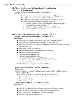 WORKING EXPERINCES
AL-Morooj for Computer Solution (Riyadh - Saudi Arabia)
(Jan 2015-until now)
Job title: Database Administrator & System Analyst
Description:
 Analyze user specifications and requirements for ERP programs.
 Develop codes for individual modules and functions.
 Develop and test all new code enhancements to existing Oracle ERP.
 perform database administrator duties for customers :
o Database Backups using (cold backup and hot backup & RMAN).
o Performed Restore and Recovery.
o Organizes and manage Space allocations of tablespaces.
o Database Performance Tuning:
Alwakiel for Traffic Services (Sudan) - (Aug 2001-Dec 2014)
Job title: Database Administrator (Jan 2006 – Dec 2014)
Description:
 Performed the upgrade from Oracle 9i to Oracle 10g and Oracle11g.
 Performed the upgrade from Developer 6i to Developer 10g.
 Perform Daily, weekly & monthly Database Backups using (cold backup and hot
backup & RMAN).
 Performed Restore and Recovery.
 Organizes and manage Space allocations of tablespaces.
 Database Performance Tuning:
Troubleshooting Database slow.
Troubleshooting Database hang.
Troubleshooting Database high CPU utilization issue.
Tuning memory structures (buffer cache, shared pool etc...).
Tuning I/O problems.
 Identifying and solving the locks on the database.
Job title: Software Engineer (Jun 2002 – Dec 2006)
Description:
Analysis, Design & Development of Database Systems in Oracle9i with Developer6i
For following projects:
 Revenue system & Technical Inspection System for Vehicles.
 Financial System.
 Inventory Control System.
 Human Resource System.
Job title: Technical Support (Aug 2001 – Jun 2002)
Description:
 Provide assistance and technical support to users & Training Officers.
 Provide help desk assistance on daily basis to all staff members.
 Installed Windows (98,2000 prof,XP) in company Pc’s
 Solved the Daily help disk problems.
 