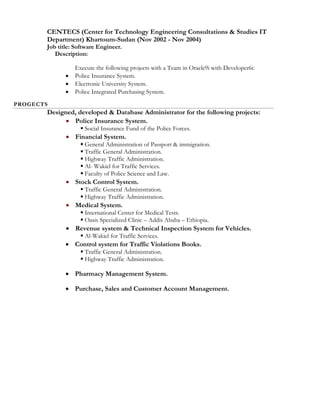 CENTECS (Center for Technology Engineering Consultations & Studies IT
Department) Khartoum-Sudan (Nov 2002 - Nov 2004)
Job title: Software Engineer.
Description:
Execute the following projects with a Team in Oracle9i with Developer6i:
 Police Insurance System.
 Electronic University System.
 Police Integrated Purchasing System.
PROGECTS
Designed, developed & Database Administrator for the following projects:
 Police Insurance System.
 Social Insurance Fund of the Police Forces.
 Financial System.
 General Administration of Passport & immigration.
 Traffic General Administration.
 Highway Traffic Administration.
 Al- Wakiel for Traffic Services.
 Faculty of Police Science and Law.
 Stock Control System.
 Traffic General Administration.
 Highway Traffic Administration.
 Medical System.
 International Center for Medical Tests.
 Oasis Specialized Clinic – Addis Ababa – Ethiopia.
 Revenue system & Technical Inspection System for Vehicles.
 Al-Wakiel for Traffic Services.
 Control system for Traffic Violations Books.
 Traffic General Administration.
 Highway Traffic Administration.
 Pharmacy Management System.
 Purchase, Sales and Customer Account Management.
 