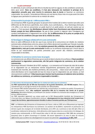- Le prix contractuel
En définitive, le prix contractuel doit être le résultat du tarif en vigueur et des conditions convenues,
donc peut varier. Dans ces conditions, il n’est plus nécessaire de maintenir le principe de la
négociation annuelle pour ainsi inscrire le commerce dans la durée et favoriser un commerce
responsable. Sur ce point, l’amendement Moreau est une bonne chose mais ne va pas assez loin dans
la logique pour permettre la relance de la création de valeur.
3/ Reconnaître le principe de « différenciation PME »
Les entreprises (PME et grands groupes) ne peuvent être traitées de la même manière tant elles sont
différentes du fait de leurs spécificités, leurs tailles, leurs contributions,… Pour Dominique Amirault,
« En effet, si on met en concurrence un poids lourd et un poids plume, on sait par avance qui va
gagner ». C’est pourquoi, les distributeurs doivent traiter leurs fournisseurs avec discernement en
tenant compte de leurs différenciations. Ne pas le faire conduit à négocier dans l’amalgame qui
conduit inévitablement à l’alignement vers le bas. Or, la différenciation et la prise en compte de la
diversité sont les conditions sine qua none de la création de valeur.
4/ Développer le dialogue collaboratif et la voie contractuelle
Dans ce cadre différencié et dès lors que le jeu normal de la concurrence est rétabli, les relations
commerciales collaboratives entre les acteurs de la filière deviennent possibles par l’écoute mutuelle,
l’échange et la co-construction. Ainsi, les solutions peuvent être arbitrées, non pas par la seule voie
réglementaire, mais par la voie contractuelle fondée sur la confiance réciproque qui s’inscrit dans la
durée et qui responsabilise les parties prenantes pour assurer des relations commerciales
responsables et durables.
5/ Réhabiliter le commerce comme levier de progrès
Le commerce est une affaire d’Hommes qui se construit dans la durée et la confiance. Il faut considérer
positivement la négociation commerciale, elle fait partie intégrante du commerce, de la relation
commerciale.
Dominique Amirault, Président de la FEEF, explique : « Le commerce est le moyen de créer de la valeur
et la négociation est un mécanisme normal d’ajustements permanents pour tenir compte des
évolutions des marchés, des matières premières, des concurrents,… Il faut cesser de considérer que le
client-distributeur est le responsable de tous les maux et que la négociation est, par nature, un mal
nécessairement conflictuel ! Il faut œuvrer pour inverser tout le processus et redonner ainsi ses lettres
de noblesse au commerce, un commerce responsable et durable ».
Le rôle moteur des Entrepreneurs PME dans la création de valeur pour le commerce
Les PME représentent plus de 90% des fournisseurs de la grande distribution, soit 700 000 emplois. Elles se
caractérisent par un ancrage territorial et des activités non délocalisables.
Les marques PME satisfont pleinement aux attentes des consommateurs en matière de qualité, d’innovation et
de personnalisation. Ainsi, elles expliquent aujourd’hui 80% de la croissance des ventes de la grande
distribution (Baromètre Nielsen), et constituent une solution rentable à la croissance des enseignes et un levier
de leurs différenciations.
Les PME répondent également aux enjeux posés par la RSE (Responsabilité Sociétale des Entreprises) et
s’inscrivent dans une logique d’amélioration continue : développement du tissu industriel et de l’emploi local,
respect des territoires, approvisionnement durable et valeurs humaines portées par l’Entrepreneur.
FEEF : La Fédération des Entreprises et Entrepreneurs de France, créée en 1995, est un Mouvement qui regroupe
les entrepreneurs PME fournisseurs du Commerce. Sa vocation est de fédérer, représenter et promouvoir ces
derniers auprès des enseignes de la Grande Distribution, de la RHF, du e-commerce et des GSS afin d’être un
accélérateur relationnel et de business. Cette démarche se fait toujours dans la co-construction et le dialogue. De
manière plus institutionnelle, la FEEF entend faire valoir le rôle des entrepreneurs PME (98% des entreprises
françaises) dans la sphère économique et sociétale. Elle œuvre également à la mise en place de mesures
différenciées pour accélérer leur développement et assurer leur pérennité. www.feef.org et @la_FEEF
Contact presse FEEF : Virginie Feuillebois - vfeuillebois@feef.org - 01 47 42 43 33 - 06 11 59 13 56
 