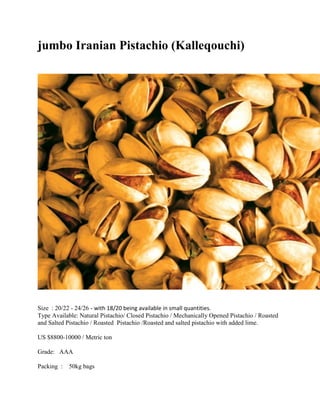 jumbo Iranian Pistachio (Kalleqouchi)
Size : 20/22 - 24/26 - with 18/20 being available in small quantities.
Type Available: Natural Pistachio/ Closed Pistachio / Mechanically Opened Pistachio / Roasted
and Salted Pistachio / Roasted Pistachio /Roasted and salted pistachio with added lime.
US $8800-10000 / Metric ton
Grade: AAA
Packing : 50kg bags
 