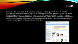 SCRIB
• Scribd Con iPaper del lector de documentos, cualquiera puede cargar fácilmente y de inmediato
compartir sus obras originales en Scribd.com o cualquier otro sitio web. iPaper transforma PDF, Word,
PowerPoint y muchos otros formatos de archivo en un sitio elegante pantalla. Su trabajo puede ser
compartido con la comunidad de Scribd apasionados lectores, y porque cada una de las palabras de su
documento se indiza a la optimización del motor de búsqueda, su guión, la novela o incluso partituras
y recetas también puede ser descubierto por el mundo.
 