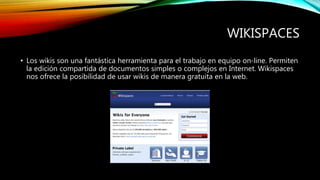 WIKISPACES
• Los wikis son una fantástica herramienta para el trabajo en equipo on-line. Permiten
la edición compartida de documentos simples o complejos en Internet. Wikispaces
nos ofrece la posibilidad de usar wikis de manera gratuita en la web.
 