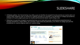 SLIDESHARE
• Utilidades gráficas. Son herramientas muy útiles, pues nos facilitan el compartir los documentos en nuestra wiki o en
nuestro blog. Podemos subir un archivo en cualquier formato a un servidor y nos devuelve un código que podemos
embeber en nuestra página para que se visualice perfectamente desde nuestro blog o wiki.
• Slideshare nos permite compartir tus presentaciones con el resto del mundo, admitiéndose presentaciones en
formato PowerPoint o Open Office. Las convierte a Flash antes de publicarlas y nos ofrece un código que permite
embeberlas en nuestras páginas web y en nuestros blogs.
 