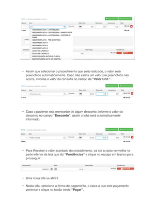 –
–
–
–
–
Assim que selecionar o procedimento que será realizado, o valor será
preenchido automaticamente. Caso não exista um valor pré preenchido não
ocorra, informe o valor da consulta no campo de “Valor Unit.”.
Caso o paciente seja merecedor de algum desconto, informe o valor do
desconto no campo “Desconto”, assim o total será automaticamente
informado.
Para Receber o valor acordado do procedimento, vá até a caixa vermelha na
parte inferior da tela que diz “Pendências” e clique no espaço em branco para
prosseguir:
Uma nova tela se abrirá.
Nesta tela, selecione a forma de pagamento, o caixa a que este pagamento
pertence e clique no botão verde “Pagar”.
 