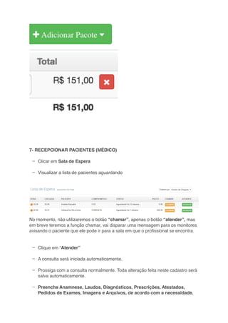 –
–
–
–
–
–
7- RECEPCIONAR PACIENTES (MÉDICO)
Clicar em Sala de Espera
Visualizar a lista de pacientes aguardando
No momento, não utilizaremos o botão “chamar”, apenas o botão “atender”, mas
em breve teremos a função chamar, vai disparar uma mensagem para os monitores
avisando o paciente que ele pode ir para a sala em que o proﬁssional se encontra.
Clique em “Atender”
A consulta será iniciada automaticamente.
Prossiga com a consulta normalmente. Toda alteração feita neste cadastro será
salva automaticamente.
Preencha Anamnese, Laudos, Diagnósticos, Prescrições, Atestados,
Pedidos de Exames, Imagens e Arquivos, de acordo com a necessidade.
 