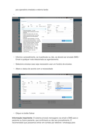 –
–
–
–
–
–
pos operatório imediato e retorno tardio
Informe o procedimento, se é particular ou não, se deverá ser enviado SMS /
Email e qualquer nota relacionada ao agendamento.
Selecione encaixe caso seja necessário usar um horário de encaixe.
Altere o status de acordo com a necessidade
Clique no botão Salvar
Informação importante: O sistema enviará mensagens via email e SMS para o
paciente ou futuro paciente, que conﬁrmará ou não seu procedimento. É
recomendado que possamos entrar em contato por telefone / whatsapp para
 