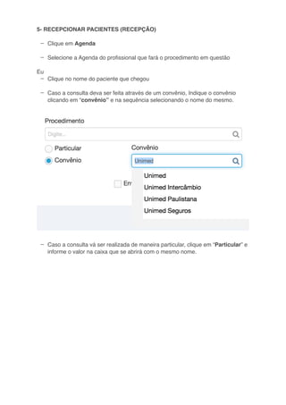 –
–
–
–
–
5- RECEPCIONAR PACIENTES (RECEPÇÃO)
Clique em Agenda
Selecione a Agenda do proﬁssional que fará o procedimento em questão
Eu
Clique no nome do paciente que chegou
Caso a consulta deva ser feita através de um convênio, Indique o convênio
clicando em “convênio” e na sequência selecionando o nome do mesmo.
Caso a consulta vá ser realizada de maneira particular, clique em “Particular” e
informe o valor na caixa que se abrirá com o mesmo nome.
 