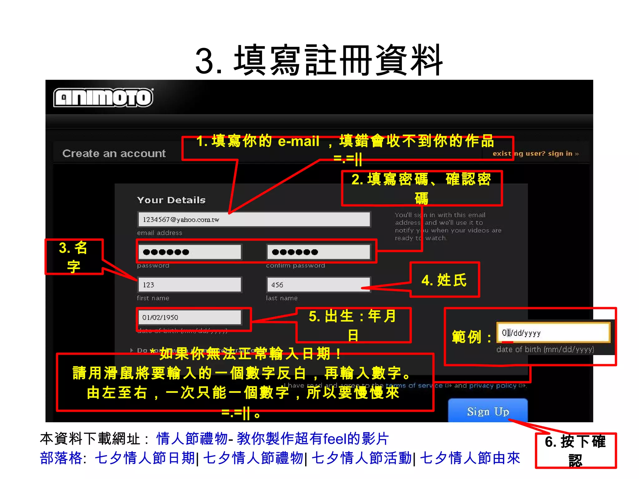 3.填寫註冊資料 本資料下載網址:  情人節禮物 - 敎你製作超有feel的影片 部落格 :  七夕情人節日期 | 七夕情人節禮物 | 七夕情人節活動 | 七夕情人節由來 1. 填寫你的 e-mail ，填錯會收不到你的作品 =.=|| 2. 填寫密碼、確認密碼 3. 名字 4. 姓氏 5. 出生 : 年月日 * 如果你無法正常輸入日期 ! 請用滑鼠將要輸入的一個數字反白，再輸入數字。 由左至右，一次只能一個數字，所以要慢慢來 =.=|| 。 範例 :   6. 按下確認 