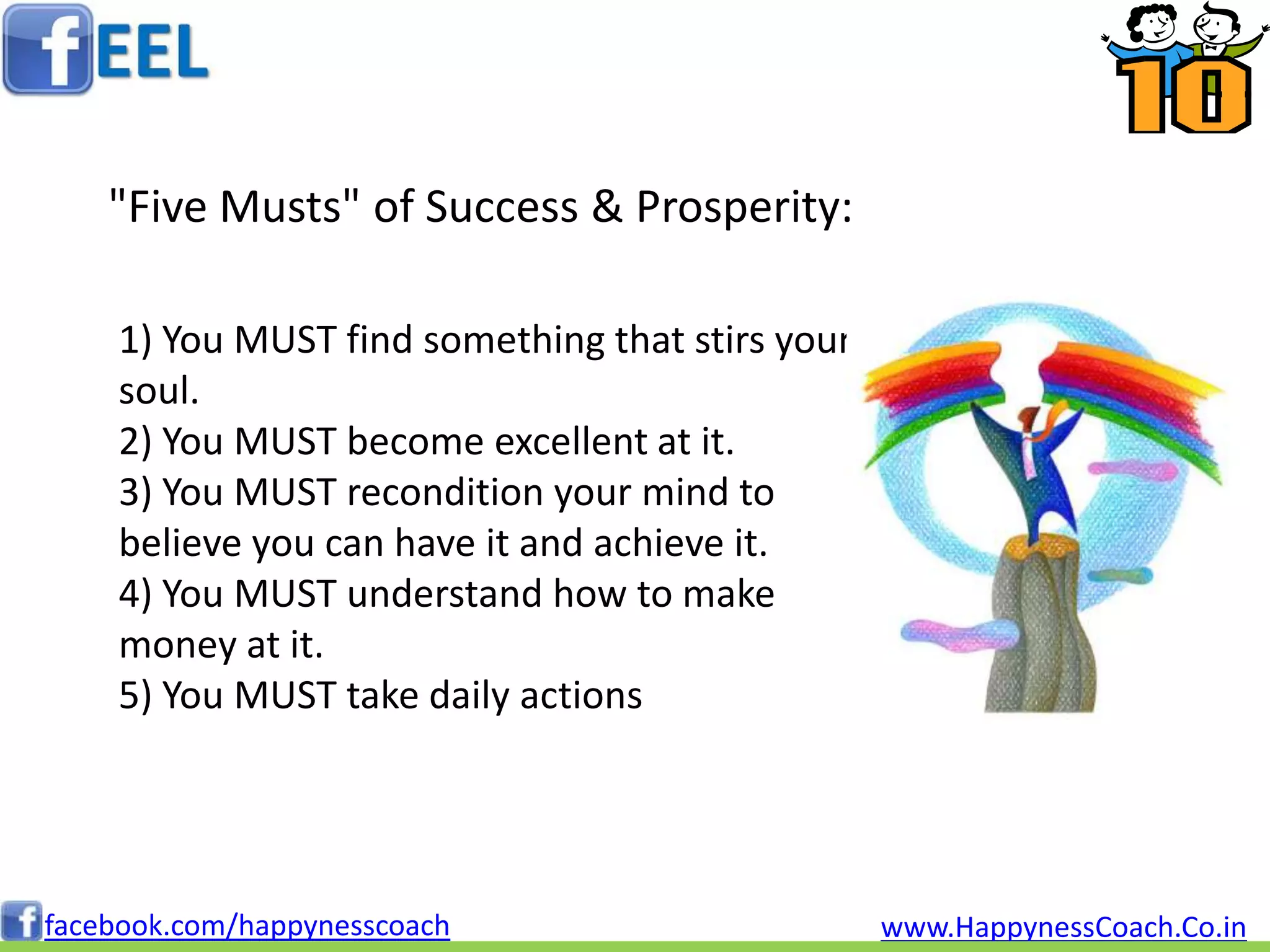 "Five Musts" of Success & Prosperity:

    1) You MUST find something that stirs your
    soul.
    2) You MUST become excellent at it.
    3) You MUST recondition your mind to
    believe you can have it and achieve it.
    4) You MUST understand how to make
    money at it.
    5) You MUST take daily actions




facebook.com/happynesscoach                      www.HappynessCoach.Co.in
 